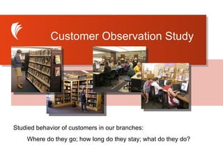 Studied behavior of customers in our branches: Where do they go; how long do they stay; what do they do? Customer Observation Study 