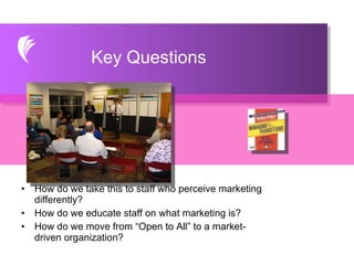 How do we take this to staff who perceive marketing differently? How do we educate staff on what marketing is? How do we move from “Open to All” to a market-driven organization? Key Questions 