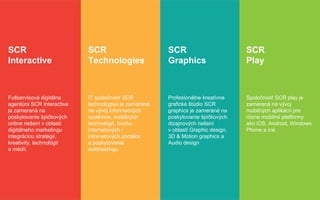 SCR
Interactive
Fullservisová digitálna
agentúra SCR Interactive
je zameraná na
poskytovanie špičkových
online riešení v oblasti
digitálneho marketingu
integráciou stratégií,
kreativity, technológií
a médií.
SCR
Technologies
IT spoločnosť SCR
technologies je zameraná
na vývoj informačných
systémov, mobilných
technológií, tvorbu
internetových /
intranetových portálov
a poskytovanie
webhostingu.
SCR
Graphics
Profesionálne kreatívne
grafické štúdio SCR
graphics je zamerané na
poskytovanie špičkových
dizajnových riešení
v oblasti Graphic design,
3D & Motion graphics a
Audio design
SCR
Play
Spoločnosť SCR play je
zameraná na vývoj
mobilných aplikácií pre
rôzne mobilné platformy
ako iOS, Android, Windows
Phone a iné.
 