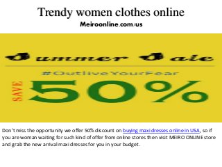 Trendy women clothes online
Meiroonline.com/us
Don’t miss the opportunity we offer 50% discount on buying maxi dresses online in USA, so if
you are woman waiting for such kind of offer from online stores then visit MEIRO ONLINE store
and grab the new arrival maxi dresses for you in your budget.
 