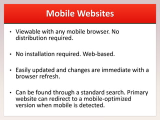 Mobile Websites
• Viewable with any mobile browser. No
distribution required.
• No installation required. Web-based.
• Easily updated and changes are immediate with a
browser refresh.
• Can be found through a standard search. Primary
website can redirect to a mobile-optimized
version when mobile is detected.
 