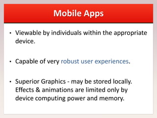 Mobile Apps
• Viewable by individuals within the appropriate
device.
• Capable of very robust user experiences.
• Superior Graphics - may be stored locally.
Effects & animations are limited only by
device computing power and memory.
 