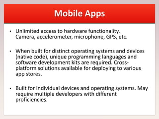 Mobile Apps
• Unlimited access to hardware functionality.
Camera, accelerometer, microphone, GPS, etc.
• When built for distinct operating systems and devices
(native code), unique programming languages and
software development kits are required. Cross-
platform solutions available for deploying to various
app stores.
• Built for individual devices and operating systems. May
require multiple developers with different
proficiencies.
 