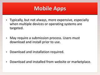 Mobile Apps
• Typically, but not always, more expensive, especially
when multiple devices or operating systems are
targeted.
• May require a submission process. Users must
download and install prior to use.
• Download and installation required.
• Download and installed from website or marketplace.
 