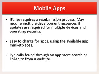 Mobile Apps
• iTunes requires a resubmission process. May
require multiple development resources if
updates are required for multiple devices and
operating systems.
• Easy to charge for apps, using the available app
marketplaces.
• Typically found through an app store search or
linked to from a website.
 