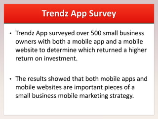 Trendz App Survey
• Trendz App surveyed over 500 small business
owners with both a mobile app and a mobile
website to determine which returned a higher
return on investment.
• The results showed that both mobile apps and
mobile websites are important pieces of a
small business mobile marketing strategy.
 