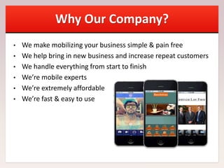 Why Our Company?
• We make mobilizing your business simple & pain free
• We help bring in new business and increase repeat customers
• We handle everything from start to finish
• We’re mobile experts
• We’re extremely affordable
• We’re fast & easy to use
 