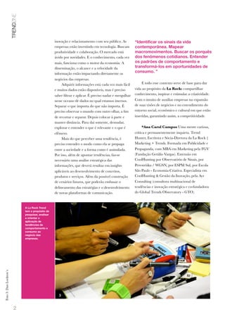 2
inovação e relacionamento com seu público. As
empresas estão investindo em tecnologia. Buscam
produtividade e colaboração. O mercado está
ávido por novidades. E o conhecimento, cada vez
mais, funciona como o motor da economia. A
disseminação, o alcance e a velocidade da
informação estão impactando diretamente os
negócios das empresas.
Adquirir informações está cada vez mais fácil
e muitos dados estão disponíveis, mas é preciso
saber ﬁltrar e aplicar. É preciso nadar e mergulhar
nesse oceano de dados no qual estamos imersos.
Separar o que importa do que não importa. É
preciso observar o mundo com outro olhar, a ﬁm
de recortar e separar. Depois colocar à parte e
manter distância. Para daí somente, desnudar,
explorar e entender o que é relevante e o que é
efêmero.
Mais do que perceber uma tendência, é
preciso entender o modo como ela se propaga
entre a sociedade e a forma como é assimilada.
Por isso, além de apontar tendências, faz-se
necessário uma análise estratégica das
informações, que deverá resultar em insights
aplicáveis ao desenvolvimento de conceitos,
produtos e serviços. Além da possível construção
de cenários futuros, que poderão embasar o
delineamento das estratégias e o desenvolvimento
de novas plataformas de comunicação.
E todo esse contexto serve de base para dar
vida ao propósito da La Rock: compartilhar
conhecimento, inspirar e estimular a criatividade.
Com o intuito de auxiliar empresas na expansão
de suas visões de negócios e no entendimento do
entorno social, econômico e cultural em que estão
inseridas, garantindo assim, a competitividade.
*Ana Carol Campos Uma mente curiosa,
crítica e permanentemente inquieta. Trend
Hunter, Escritora e Sócia-Diretora da La Rock |
Marketing + Trends. Formada em Publicidade e
Propaganda, com MBA em Marketing pela FGV
(Fundação Getúlio Vargas). Extensão em
CoolHunting por Observatório de Sinais, por
Perestróika / WGSN, por ESPM Sul, por Escola
São Paulo - Economia Criativa. Especialista em
CoolHunting & Gestão da Inovação, pela Ayr
Consulting (consultora multinacional de
tendências e inovação estratégica e co-fundadora
do Global Trends Observatory - GTO).
“Identificar os sinais da vida
contemporânea. Mapear
macromovimentos. Buscar os porquês
dos fenômenos cotidianos. Entender
os padrões de comportamento e
transformá-los em oportunidades de
consumo. ”
TRENDZINE
A La Rock Trend
tem o propósito de
pesquisar, analisar
e orientar a
aplicação de
tendências de
comportamento e
consumo ao
negócio das
empresas.
Foto3:DanLockton`s
1
3
 