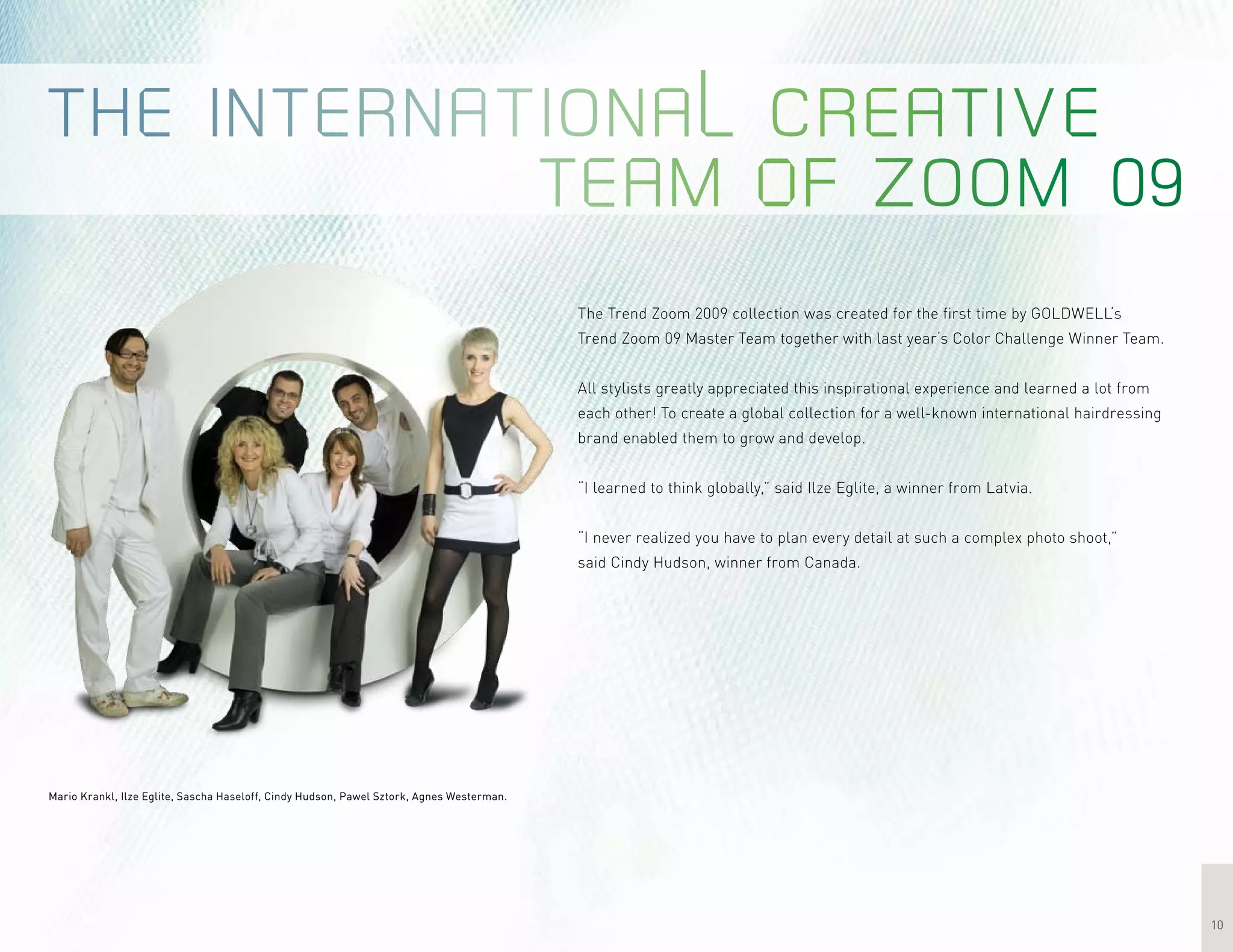 10
Mario Krankl, Ilze Eglite, Sascha Haseloff, Cindy Hudson, Pawel Sztork, Agnes Westerman.
The Trend Zoom 2009 collection was created for the first time by GOLDWELL‘s
Trend Zoom 09 Master Team together with last year‘s Color Challenge Winner Team.
All stylists greatly appreciated this inspirational experience and learned a lot from
each other! To create a global collection for a well-known international hairdressing
brand enabled them to grow and develop.
“I learned to think globally,” said Ilze Eglite, a winner from Latvia.
“I never realized you have to plan every detail at such a complex photo shoot,”
said Cindy Hudson, winner from Canada.
 