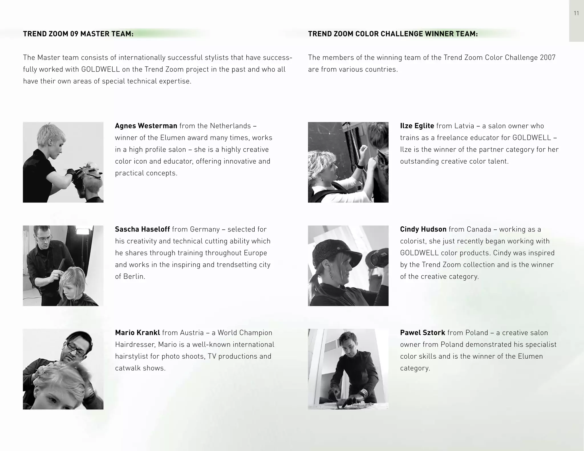 11
Trend Zoom 09 Master Team:
The Master team consists of internationally successful stylists that have success-
fully worked with GOLDWELL on the Trend Zoom project in the past and who all
have their own areas of special technical expertise.
Agnes Westerman from the Netherlands –
winner of the Elumen award many times, works
in a high profile salon – she is a highly creative
color icon and educator, offering innovative and
practical concepts.
Sascha Haseloff from Germany – selected for
his creativity and technical cutting ability which
he shares through training throughout Europe
and works in the inspiring and trendsetting city
of Berlin.
Mario Krankl from Austria – a World Champion
Hairdresser, Mario is a well-known international
hairstylist for photo shoots, TV productions and
catwalk shows.
Trend Zoom Color Challenge Winner Team:
The members of the winning team of the Trend Zoom Color Challenge 2007
are from various countries.
Ilze Eglite from Latvia – a salon owner who
trains as a freelance educator for GOLDWELL –
Ilze is the winner of the partner category for her
outstanding creative color talent.
Cindy Hudson from Canada – working as a
colorist, she just recently began working with
GOLDWELL color products. Cindy was inspired
by the Trend Zoom collection and is the winner
of the creative category.
Pawel Sztork from Poland – a creative salon
owner from Poland demonstrated his specialist
color skills and is the winner of the Elumen
category.
 