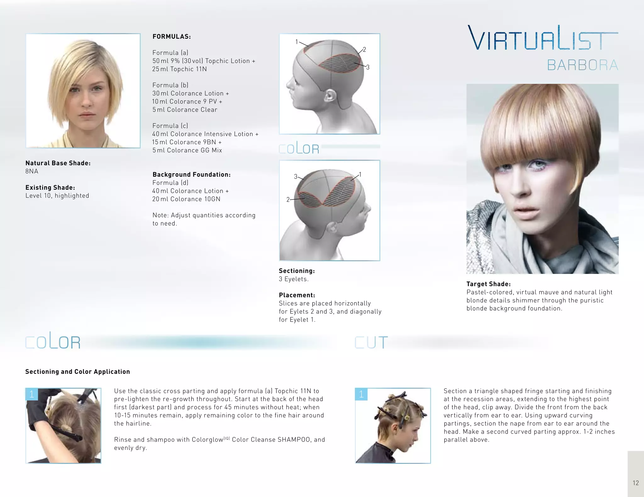 1 1
12
barbora
1
2
3
1
2
3
Target Shade:
Pastel-colored, virtual mauve and natural light
blonde details shimmer through the puristic
blonde background foundation.
Use the classic cross parting and apply formula (a) Topchic 11N to
pre-lighten the re-growth throughout. Start at the back of the head
first (darkest part) and process for 45 minutes without heat; when
10-15 minutes remain, apply remaining color to the fine hair around
the hairline.
Rinse and shampoo with Colorglow[IQ]
Color Cleanse SHAMPOO, and
evenly dry.
Sectioning and Color Application
FORMULAS:
Formula (a)
50 ml 9% (30 vol) Topchic Lotion +
25 ml Topchic 11N
Formula (b)
30 ml Colorance Lotion +
10 ml Colorance 9 PV +
5 ml Colorance Clear
Formula (c)
40 ml Colorance Intensive Lotion +
15 ml Colorance 9BN +
5 ml Colorance GG Mix
Background Foundation:
Formula (d)
40 ml Colorance Lotion +
20 ml Colorance 10GN
Note: Adjust quantities according
to need.
Section a triangle shaped fringe starting and finishing
at the recession areas, extending to the highest point
of the head, clip away. Divide the front from the back
vertically from ear to ear. Using upward curving
partings, section the nape from ear to ear around the
head. Make a second curved parting approx. 1-2 inches
parallel above.
Sectioning:
3 Eyelets.
Placement:
Slices are placed horizontally
for Eylets 2 and 3, and diagonally
for Eyelet 1.
Natural Base Shade:
8NA
Existing Shade:
Level 10, highlighted
 