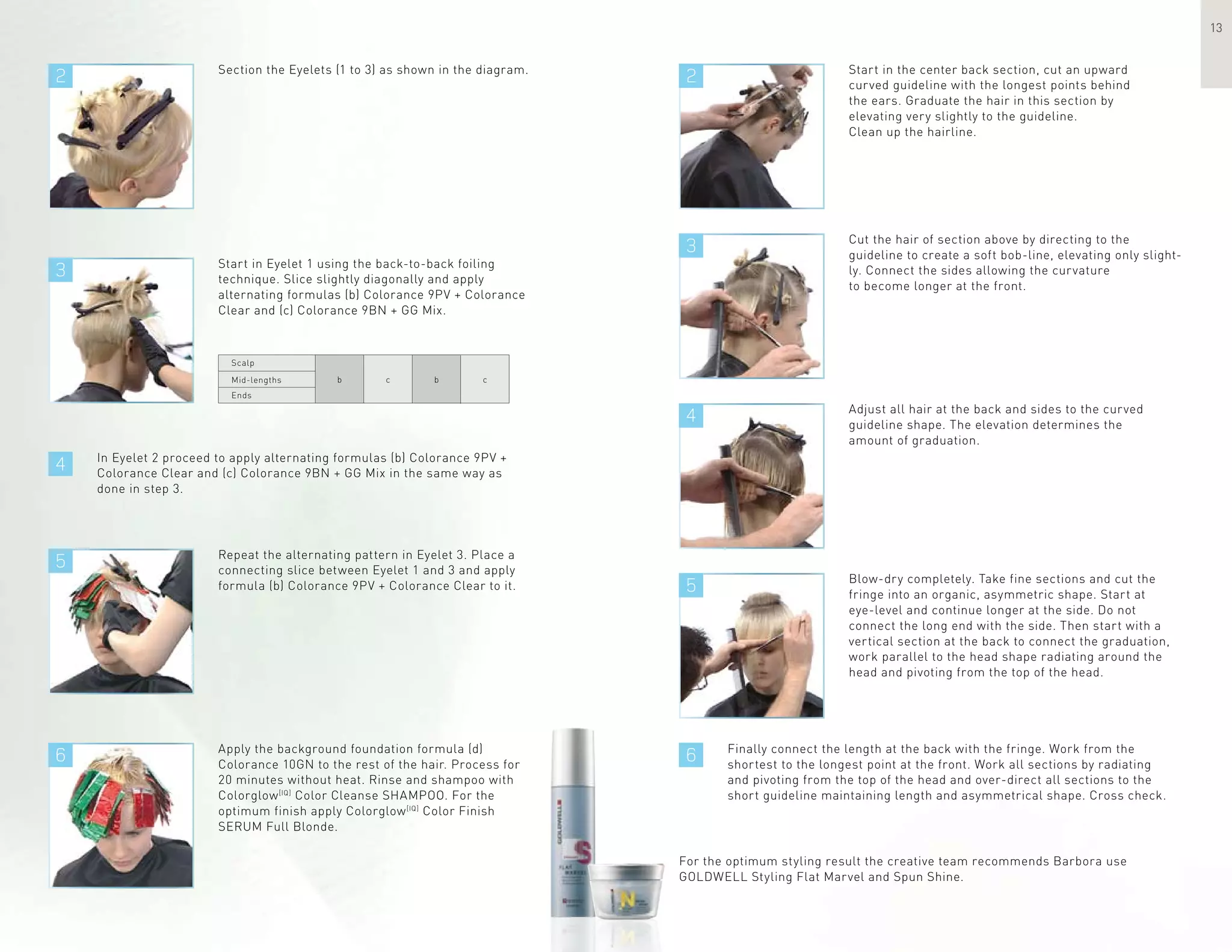 2 2
3
4
3
4
5
5
66
13
Section the Eyelets (1 to 3) as shown in the diagram. Start in the center back section, cut an upward
curved guideline with the longest points behind
the ears. Graduate the hair in this section by
elevating very slightly to the guideline.
Clean up the hairline.
Start in Eyelet 1 using the back-to-back foiling
technique. Slice slightly diagonally and apply
alternating formulas (b) Colorance 9PV + Colorance
Clear and (c) Colorance 9BN + GG Mix.
In Eyelet 2 proceed to apply alternating formulas (b) Colorance 9PV +
Colorance Clear and (c) Colorance 9BN + GG Mix in the same way as
done in step 3.
Cut the hair of section above by directing to the
guideline to create a soft bob-line, elevating only slight-
ly. Connect the sides allowing the curvature
to become longer at the front.
Adjust all hair at the back and sides to the curved
guideline shape. The elevation determines the
amount of graduation.
Blow-dry completely. Take fine sections and cut the
fringe into an organic, asymmetric shape. Start at
eye-level and continue longer at the side. Do not
connect the long end with the side. Then start with a
vertical section at the back to connect the graduation,
work parallel to the head shape radiating around the
head and pivoting from the top of the head.
Repeat the alternating pattern in Eyelet 3. Place a
connecting slice between Eyelet 1 and 3 and apply
formula (b) Colorance 9PV + Colorance Clear to it.
Finally connect the length at the back with the fringe. Work from the
shortest to the longest point at the front. Work all sections by radiating
and pivoting from the top of the head and over-direct all sections to the
short guideline maintaining length and asymmetrical shape. Cross check.
Apply the background foundation formula (d)
Colorance 10GN to the rest of the hair. Process for
20 minutes without heat. Rinse and shampoo with
Colorglow[IQ]
Color Cleanse SHAMPOO. For the
optimum finish apply Colorglow[IQ]
Color Finish
SERUM Full Blonde.
For the optimum styling result the creative team recommends Barbora use
GOLDWELL Styling Flat Marvel and Spun Shine.
Scalp
Mid-lengths
Ends
b c b c
 