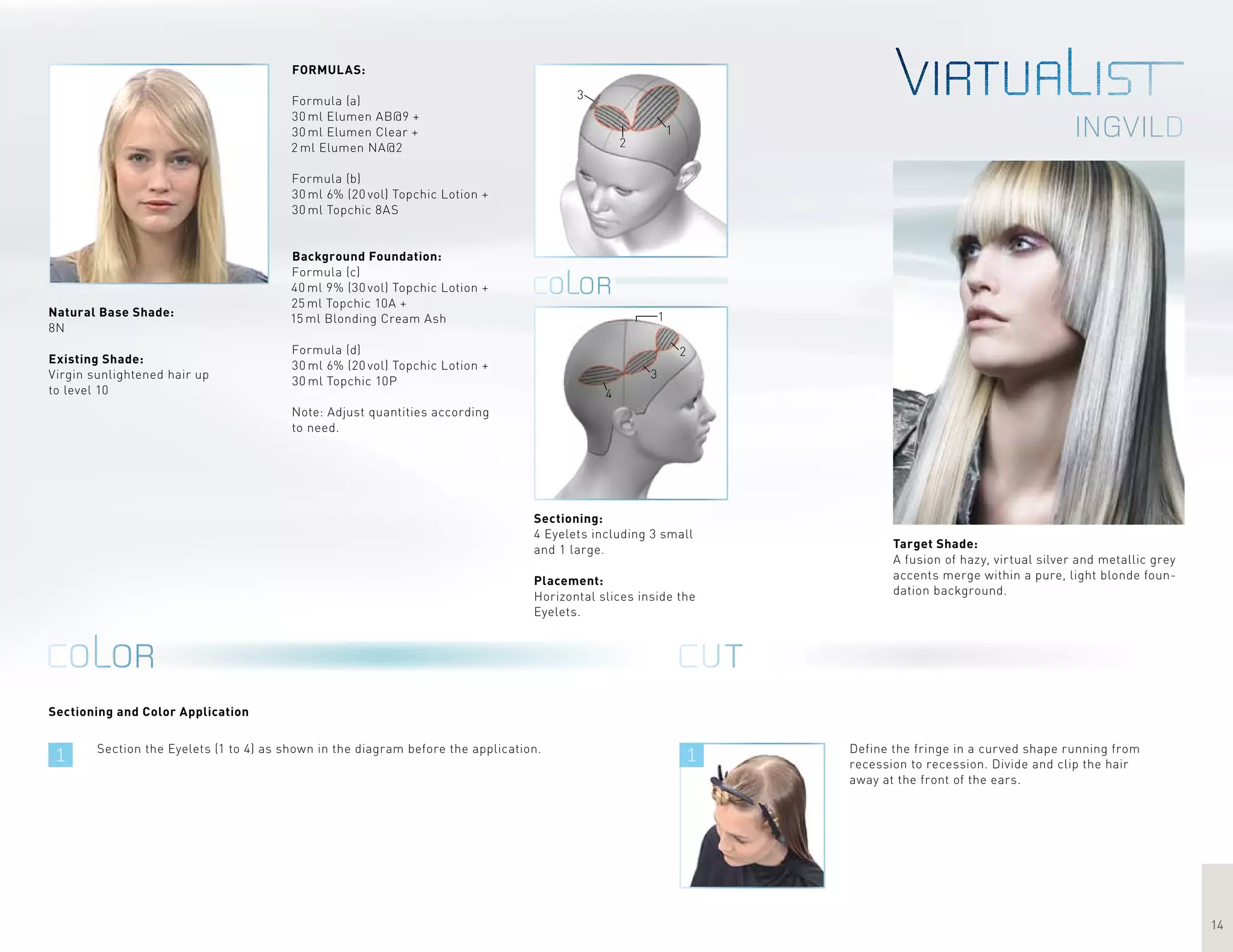 1 1
14
Ingvild1
2
3
1
2
3
4
Target Shade:
A fusion of hazy, virtual silver and metallic grey
accents merge within a pure, light blonde foun-
dation background.
Section the Eyelets (1 to 4) as shown in the diagram before the application.
FORMULAS:
Formula (a)
30 ml Elumen AB@9 +
30 ml Elumen Clear +
2 ml Elumen NA@2
Formula (b)
30 ml 6% (20 vol) Topchic Lotion +
30 ml Topchic 8AS
Background Foundation:
Formula (c)	
40 ml 9% (30 vol) Topchic Lotion +
25 ml Topchic 10A +
15 ml Blonding Cream Ash
Formula (d)
30 ml 6% (20 vol) Topchic Lotion +
30 ml Topchic 10P
Note: Adjust quantities according
to need.
Define the fringe in a curved shape running from
recession to recession. Divide and clip the hair
away at the front of the ears.
Sectioning:
4 Eyelets including 3 small
and 1 large.
Placement:
Horizontal slices inside the
Eyelets.
Natural Base Shade:
8N
Existing Shade:
Virgin sunlightened hair up
to level 10
Sectioning and Color Application
 
