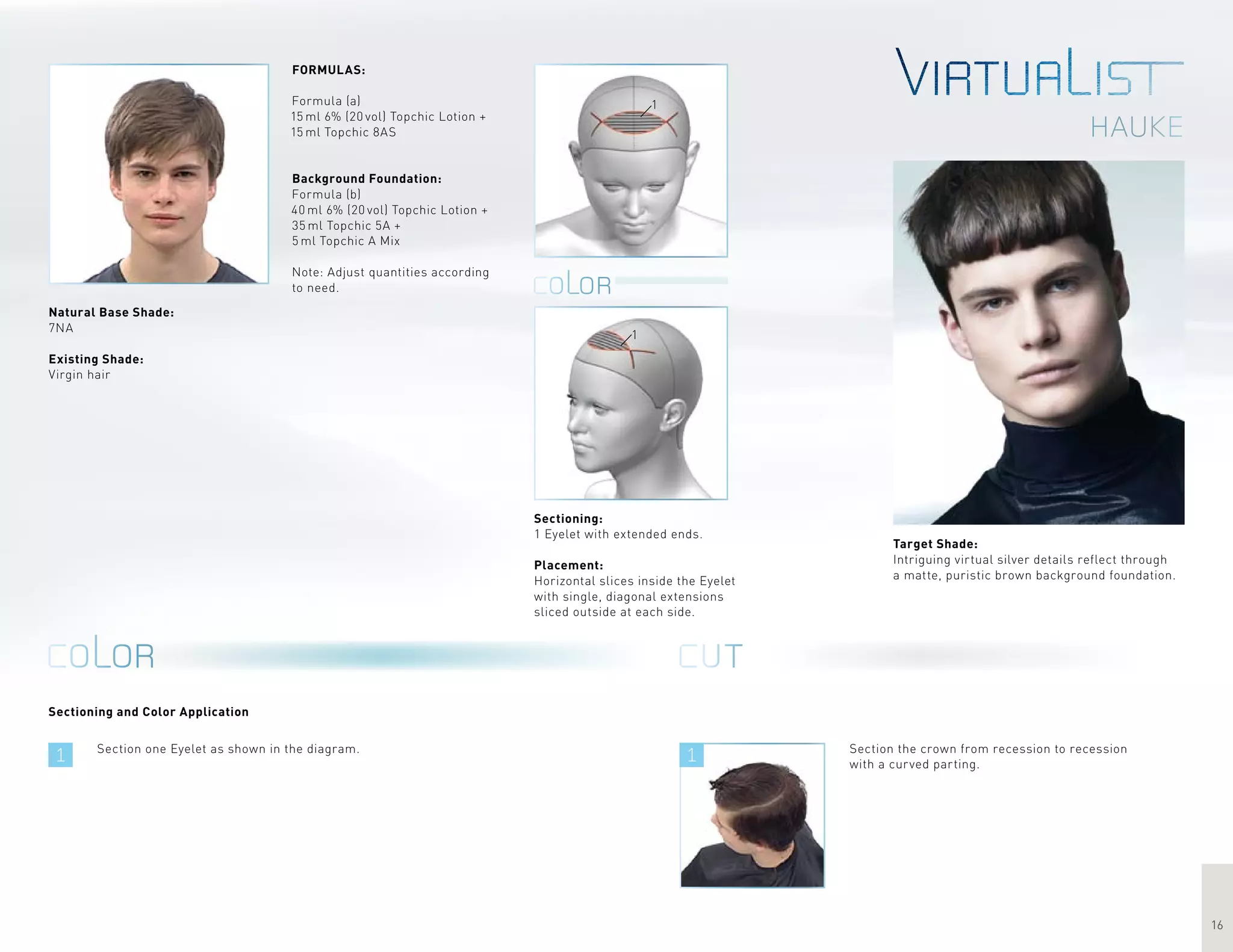 1 1
16
hauke
1
1
Sectioning and Color Application
Target Shade:
Intriguing virtual silver details reflect through
a matte, puristic brown background foundation.
Section one Eyelet as shown in the diagram.
FORMULAS:
Formula (a)
15 ml 6% (20 vol) Topchic Lotion +
15 ml Topchic 8AS
Background Foundation:
Formula (b)
40 ml 6% (20 vol) Topchic Lotion +
35 ml Topchic 5A +
5 ml Topchic A Mix
Note: Adjust quantities according
to need.
Section the crown from recession to recession
with a curved parting.
Sectioning:
1 Eyelet with extended ends.
Placement:
Horizontal slices inside the Eyelet
with single, diagonal extensions
sliced outside at each side.
Natural Base Shade:
7NA
Existing Shade:
Virgin hair
 