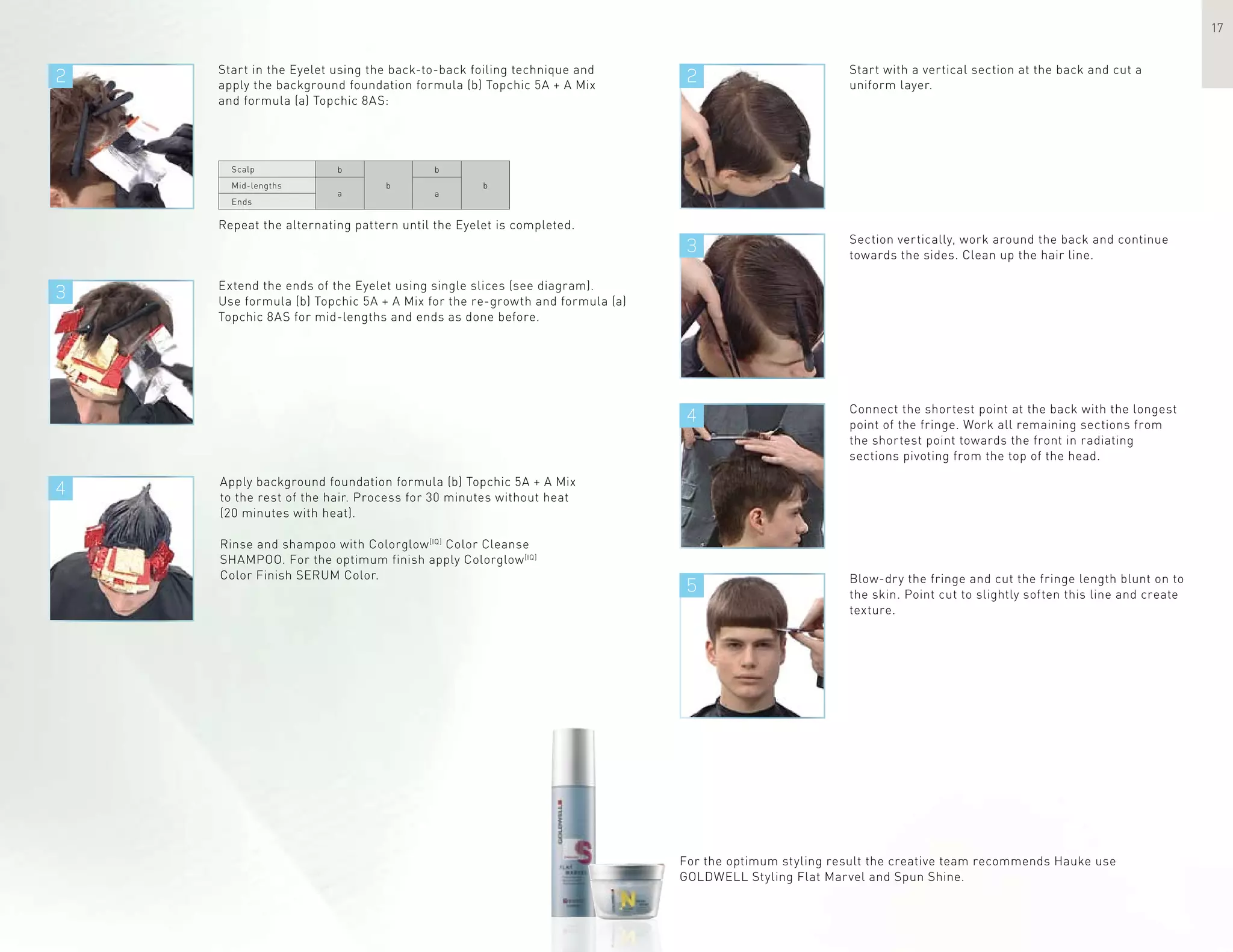2 2
3
4
3
4
5
17
Start in the Eyelet using the back-to-back foiling technique and
apply the background foundation formula (b) Topchic 5A + A Mix
and formula (a) Topchic 8AS:
Repeat the alternating pattern until the Eyelet is completed.
Start with a vertical section at the back and cut a
uniform layer.
Extend the ends of the Eyelet using single slices (see diagram).
Use formula (b) Topchic 5A + A Mix for the re-growth and formula (a)
Topchic 8AS for mid-lengths and ends as done before.
Apply background foundation formula (b) Topchic 5A + A Mix
to the rest of the hair. Process for 30 minutes without heat
(20 minutes with heat).
Rinse and shampoo with Colorglow[IQ]
Color Cleanse
SHAMPOO. For the optimum finish apply Colorglow[IQ]
Color Finish SERUM Color.
Section vertically, work around the back and continue
towards the sides. Clean up the hair line.
Connect the shortest point at the back with the longest
point of the fringe. Work all remaining sections from
the shortest point towards the front in radiating
sections pivoting from the top of the head.
Blow-dry the fringe and cut the fringe length blunt on to
the skin. Point cut to slightly soften this line and create
texture.
For the optimum styling result the creative team recommends Hauke use
GOLDWELL Styling Flat Marvel and Spun Shine.
Scalp
Mid-lengths
Ends
b
b
b
a
b
a
 