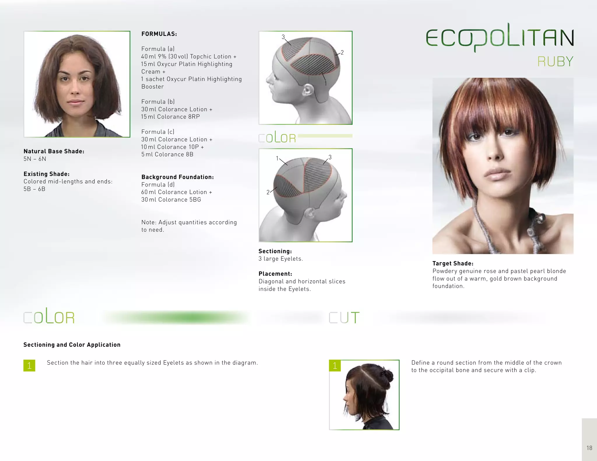 1 1
18
ruby
3
2
1
1 3
2
Sectioning and Color Application
Target Shade:
Powdery genuine rose and pastel pearl blonde
flow out of a warm, gold brown background
foundation.
Section the hair into three equally sized Eyelets as shown in the diagram.
FORMULAS:
Formula (a)
40 ml 9% (30 vol) Topchic Lotion +
15 ml Oxycur Platin Highlighting
Cream +
1 sachet Oxycur Platin Highlighting
Booster
Formula (b)
30 ml Colorance Lotion +
15 ml Colorance 8RP
Formula (c)
30 ml Colorance Lotion +
10 ml Colorance 10P +
5 ml Colorance 8B
Background Foundation:
Formula (d)
60 ml Colorance Lotion +
30 ml Colorance 5BG
Note: Adjust quantities according
to need.
Define a round section from the middle of the crown
to the occipital bone and secure with a clip.
Sectioning:
3 large Eyelets.
Placement:
Diagonal and horizontal slices
inside the Eyelets.
Natural Base Shade:
5N – 6N
Existing Shade:
Colored mid-lengths and ends:
5B – 6B
 