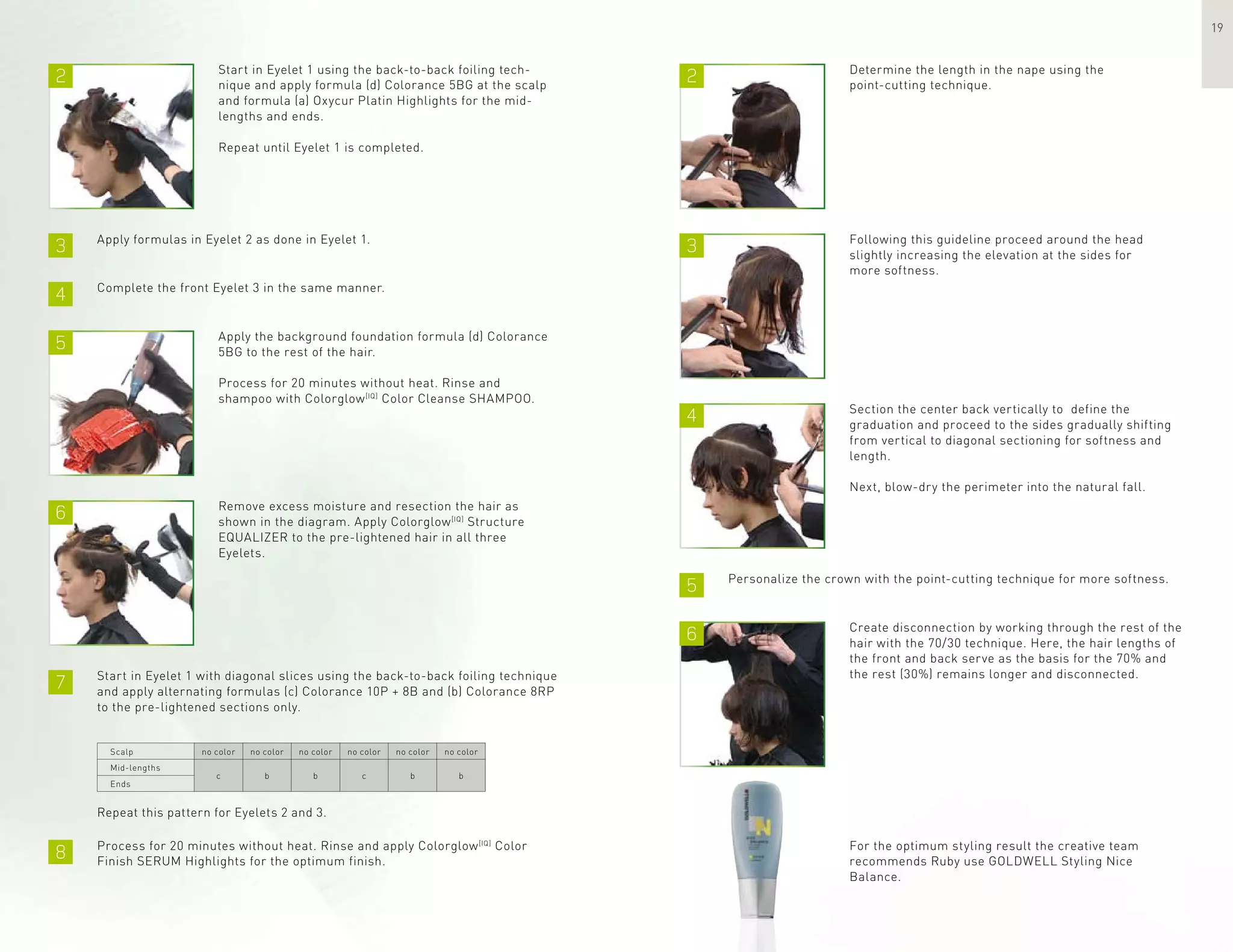 2 2
3
5
3
4
6
4
6
7
8
5
19
Start in Eyelet 1 using the back-to-back foiling tech-
nique and apply formula (d) Colorance 5BG at the scalp
and formula (a) Oxycur Platin Highlights for the mid-
lengths and ends.
Repeat until Eyelet 1 is completed.
Determine the length in the nape using the
point-cutting technique.
Apply formulas in Eyelet 2 as done in Eyelet 1.
Apply the background foundation formula (d) Colorance
5BG to the rest of the hair.
Process for 20 minutes without heat. Rinse and
shampoo with Colorglow[IQ]
Color Cleanse SHAMPOO.
Following this guideline proceed around the head
slightly increasing the elevation at the sides for
more softness.
Section the center back vertically to define the
graduation and proceed to the sides gradually shifting
from vertical to diagonal sectioning for softness and
length.
Next, blow-dry the perimeter into the natural fall.
Create disconnection by working through the rest of the
hair with the 70/30 technique. Here, the hair lengths of
the front and back serve as the basis for the 70% and
the rest (30%) remains longer and disconnected.
For the optimum styling result the creative team
recommends Ruby use GOLDWELL Styling Nice
Balance.
Complete the front Eyelet 3 in the same manner.
Remove excess moisture and resection the hair as
shown in the diagram. Apply Colorglow[IQ]
Structure
EQUALIZER to the pre-lightened hair in all three
Eyelets.
Start in Eyelet 1 with diagonal slices using the back-to-back foiling technique
and apply alternating formulas (c) Colorance 10P + 8B and (b) Colorance 8RP
to the pre-lightened sections only.
Scalp
Mid-lengths
Ends
no color
bc
no color no color no color no color no color
b c b b
Repeat this pattern for Eyelets 2 and 3.
Process for 20 minutes without heat. Rinse and apply Colorglow[IQ]
Color
Finish SERUM Highlights for the optimum finish.
Personalize the crown with the point-cutting technique for more softness.
 
