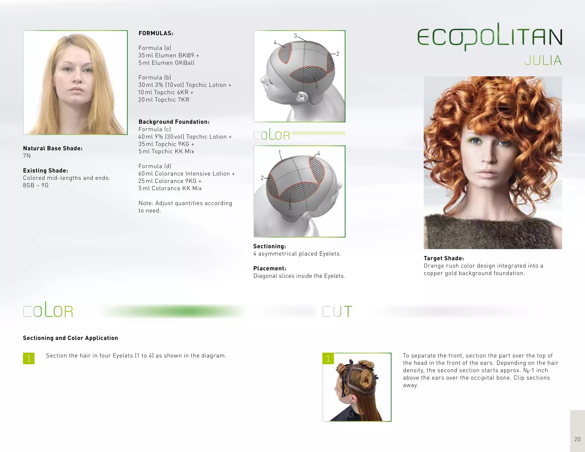 1 1
20
julia
1
2
3
4
1
2
3
4
Sectioning and Color Application
Target Shade:
Orange rush color design integrated into a
copper gold background foundation.
Section the hair in four Eyelets (1 to 4) as shown in the diagram.
FORMULAS:
Formula (a)
35 ml Elumen BK@9 +
5 ml Elumen GK@all
Formula (b)
30 ml 3% (10 vol) Topchic Lotion +
10 ml Topchic 6KR +
20 ml Topchic 7KR
Background Foundation:
Formula (c)
40 ml 9% (30 vol) Topchic Lotion +
35 ml Topchic 9KG +
5 ml Topchic KK Mix
Formula (d)
60 ml Colorance Intensive Lotion +
25 ml Colorance 9KG +
5 ml Colorance KK Mix
Note: Adjust quantities according
to need.
To separate the front, section the part over the top of
the head in the front of the ears. Depending on the hair
density, the second section starts approx. 3/4-1 inch
above the ears over the occipital bone. Clip sections
away.
Sectioning:
4 asymmetrical placed Eyelets.
Placement:
Diagonal slices inside the Eyelets.
Natural Base Shade:
7N
Existing Shade:
Colored mid-lengths and ends:
8GB – 9G
 