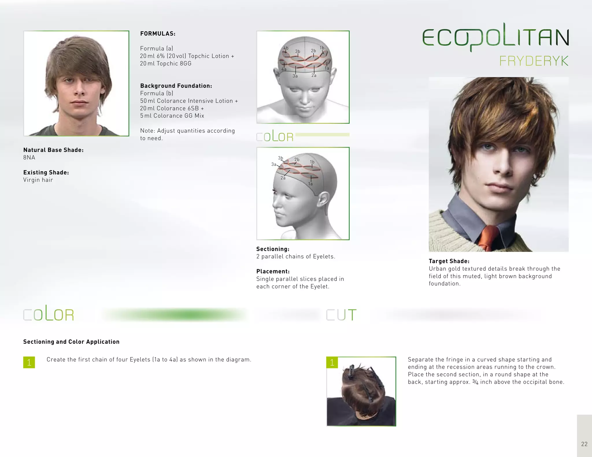 1 1
22
fryderyk
1b
1a
2b
2a
3b
3a
4b
4a
1b
1a
2b
2a
3b
3a
Sectioning and Color Application
Target Shade:
Urban gold textured details break through the
field of this muted, light brown background
foundation.
Create the first chain of four Eyelets (1a to 4a) as shown in the diagram.
FORMULAS:
Formula (a)
20 ml 6% (20 vol) Topchic Lotion +
20 ml Topchic 8GG
Background Foundation:
Formula (b)
50 ml Colorance Intensive Lotion +
20 ml Colorance 6SB +
5 ml Colorance GG Mix
Note: Adjust quantities according
to need.
Separate the fringe in a curved shape starting and
ending at the recession areas running to the crown.
Place the second section, in a round shape at the
back, starting approx. 3/4 inch above the occipital bone.
Sectioning:
2 parallel chains of Eyelets.
Placement:
Single parallel slices placed in
each corner of the Eyelet.
Natural Base Shade:
8NA
Existing Shade:
Virgin hair
 