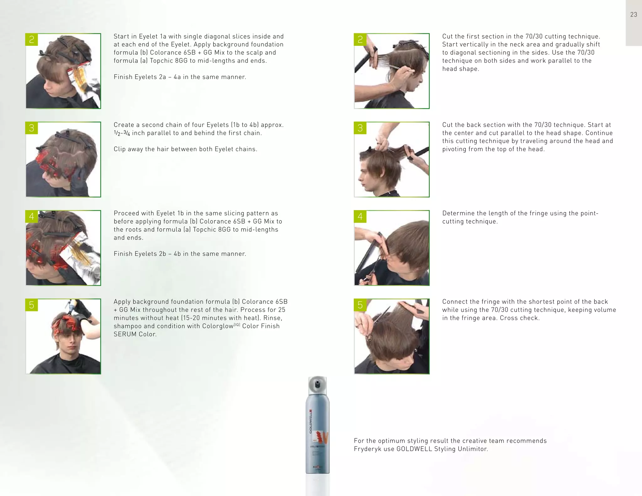 2 2
3 3
4
5
4
5
23
Start in Eyelet 1a with single diagonal slices inside and
at each end of the Eyelet. Apply background foundation
formula (b) Colorance 6SB + GG Mix to the scalp and
formula (a) Topchic 8GG to mid-lengths and ends.
Finish Eyelets 2a – 4a in the same manner.
Cut the first section in the 70/30 cutting technique.
Start vertically in the neck area and gradually shift
to diagonal sectioning in the sides. Use the 70/30
technique on both sides and work parallel to the
head shape.
Create a second chain of four Eyelets (1b to 4b) approx.
1/2-3/4 inch parallel to and behind the first chain.
Clip away the hair between both Eyelet chains.
Cut the back section with the 70/30 technique. Start at
the center and cut parallel to the head shape. Continue
this cutting technique by traveling around the head and
pivoting from the top of the head.
Determine the length of the fringe using the point-
cutting technique.
Connect the fringe with the shortest point of the back
while using the 70/30 cutting technique, keeping volume
in the fringe area. Cross check.
For the optimum styling result the creative team recommends
Fryderyk use GOLDWELL Styling Unlimitor.
Proceed with Eyelet 1b in the same slicing pattern as
before applying formula (b) Colorance 6SB + GG Mix to
the roots and formula (a) Topchic 8GG to mid-lengths
and ends.
Finish Eyelets 2b – 4b in the same manner.
Apply background foundation formula (b) Colorance 6SB
+ GG Mix throughout the rest of the hair. Process for 25
minutes without heat (15-20 minutes with heat). Rinse,
shampoo and condition with Colorglow[IQ]
Color Finish
SERUM Color.
 