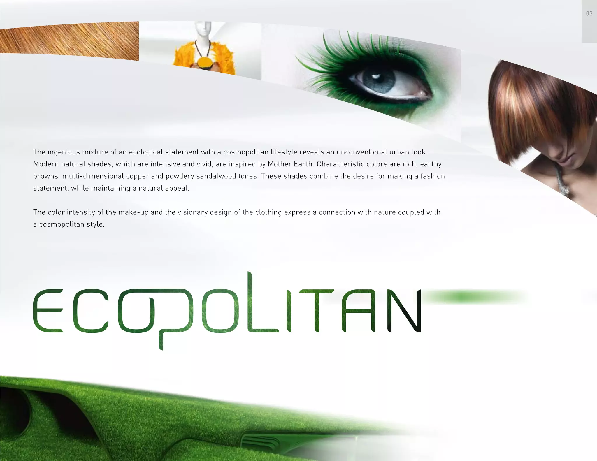 03
The ingenious mixture of an ecological statement with a cosmopolitan lifestyle reveals an unconventional urban look.
Modern natural shades, which are intensive and vivid, are inspired by Mother Earth. Characteristic colors are rich, earthy
browns, multi-dimensional copper and powdery sandalwood tones. These shades combine the desire for making a fashion
statement, while maintaining a natural appeal.
The color intensity of the make-up and the visionary design of the clothing express a connection with nature coupled with
a cosmopolitan style.
 