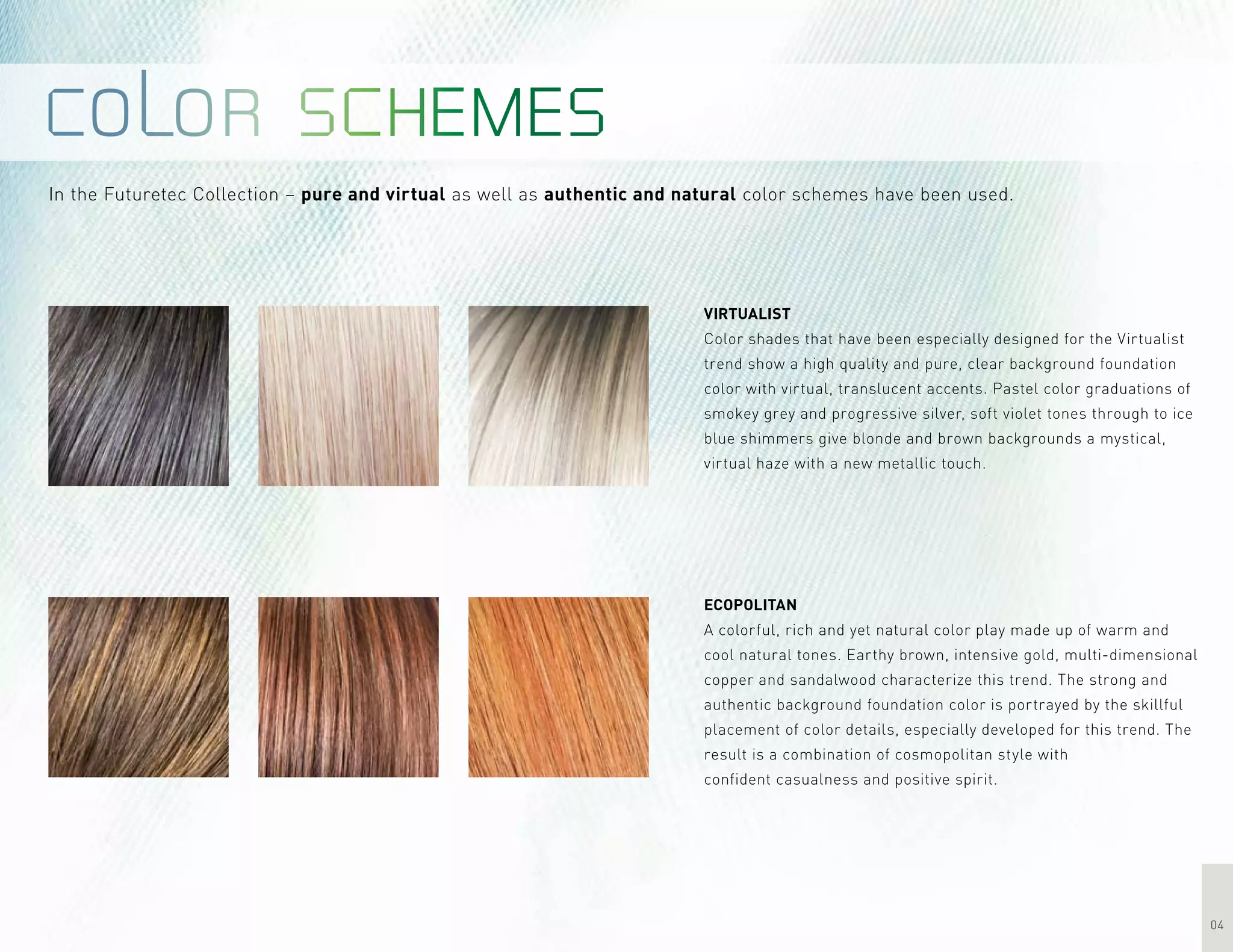 04
In the Futuretec Collection – pure and virtual as well as authentic and natural color schemes have been used.
Virtualist
Color shades that have been especially designed for the Virtualist
trend show a high quality and pure, clear background foundation
color with virtual, translucent accents. Pastel color graduations of
smokey grey and progressive silver, soft violet tones through to ice
blue shimmers give blonde and brown backgrounds a mystical,
virtual haze with a new metallic touch.
Ecopolitan
A colorful, rich and yet natural color play made up of warm and
cool natural tones. Earthy brown, intensive gold, multi-dimensional
copper and sandalwood characterize this trend. The strong and
authentic background foundation color is portrayed by the skillful
placement of color details, especially developed for this trend. The
result is a combination of cosmopolitan style with
confident casualness and positive spirit.
 