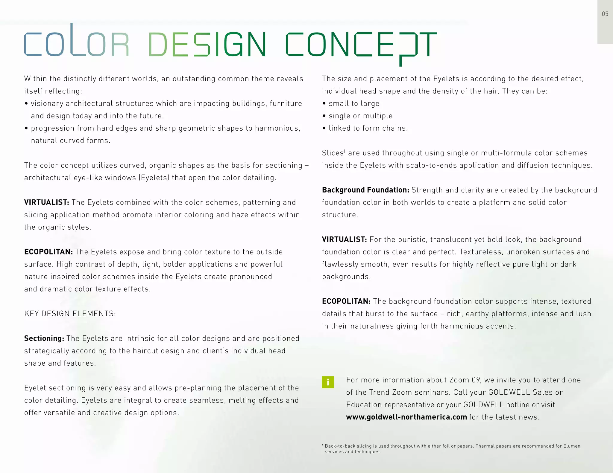 05
The size and placement of the Eyelets is according to the desired effect,
individual head shape and the density of the hair. They can be:
• small to large
• single or multiple
• linked to form chains.
Slices1
are used throughout using single or multi-formula color schemes
inside the Eyelets with scalp-to-ends application and diffusion techniques.
Background Foundation: Strength and clarity are created by the background
foundation color in both worlds to create a platform and solid color
structure.
VIRTUALIST: For the puristic, translucent yet bold look, the background
foundation color is clear and perfect. Textureless, unbroken surfaces and
flawlessly smooth, even results for highly reflective pure light or dark
backgrounds.
ECOPOLITAN: The background foundation color supports intense, textured
details that burst to the surface – rich, earthy platforms, intense and lush
in their naturalness giving forth harmonious accents.
Within the distinctly different worlds, an outstanding common theme reveals
itself reflecting:
• visionary architectural structures which are impacting buildings, furniture
and design today and into the future.
• progression from hard edges and sharp geometric shapes to harmonious,
natural curved forms.
The color concept utilizes curved, organic shapes as the basis for sectioning –
architectural eye-like windows (Eyelets) that open the color detailing.
VIRTUALIST: The Eyelets combined with the color schemes, patterning and
slicing application method promote interior coloring and haze effects within
the organic styles.
ECOPOLITAN: The Eyelets expose and bring color texture to the outside
surface. High contrast of depth, light, bolder applications and powerful
nature inspired color schemes inside the Eyelets create pronounced
and dramatic color texture effects.
KEY DESIGN ELEMENTS:
Sectioning: The Eyelets are intrinsic for all color designs and are positioned
strategically according to the haircut design and client‘s individual head
shape and features.
Eyelet sectioning is very easy and allows pre-planning the placement of the
color detailing. Eyelets are integral to create seamless, melting effects and
offer versatile and creative design options.
For more information about Zoom 09, we invite you to attend one
of the Trend Zoom seminars. Call your GOLDWELL Sales or
Education representative or your GOLDWELL hotline or visit
www.goldwell-northamerica.com for the latest news.
1
Back-to-back slicing is used throughout with either foil or papers. Thermal papers are recommended for Elumen
services and techniques.
 