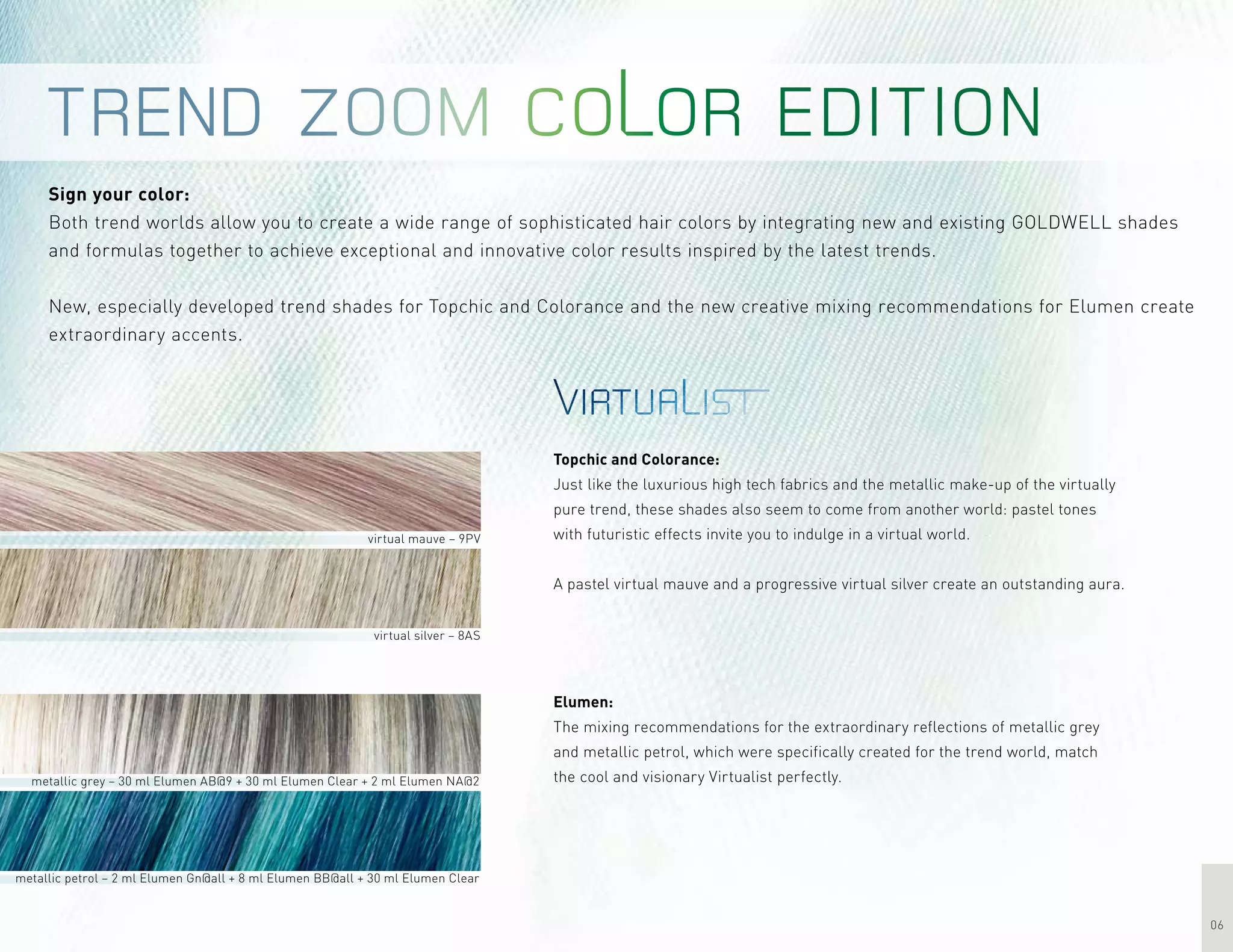 06
Sign your color:
Both trend worlds allow you to create a wide range of sophisticated hair colors by integrating new and existing GOLDWELL shades
and formulas together to achieve exceptional and innovative color results inspired by the latest trends.
New, especially developed trend shades for Topchic and Colorance and the new creative mixing recommendations for Elumen create
extraordinary accents.
virtual mauve – 9PV
virtual silver – 8AS
metallic grey – 30 ml Elumen AB@9 + 30 ml Elumen Clear + 2 ml Elumen NA@2
metallic petrol – 2 ml Elumen Gn@all + 8 ml Elumen BB@all + 30 ml Elumen Clear
Topchic and Colorance:
Just like the luxurious high tech fabrics and the metallic make-up of the virtually
pure trend, these shades also seem to come from another world: pastel tones
with futuristic effects invite you to indulge in a virtual world.
A pastel virtual mauve and a progressive virtual silver create an outstanding aura.
Elumen:
The mixing recommendations for the extraordinary reflections of metallic grey
and metallic petrol, which were specifically created for the trend world, match
the cool and visionary Virtualist perfectly.
 
