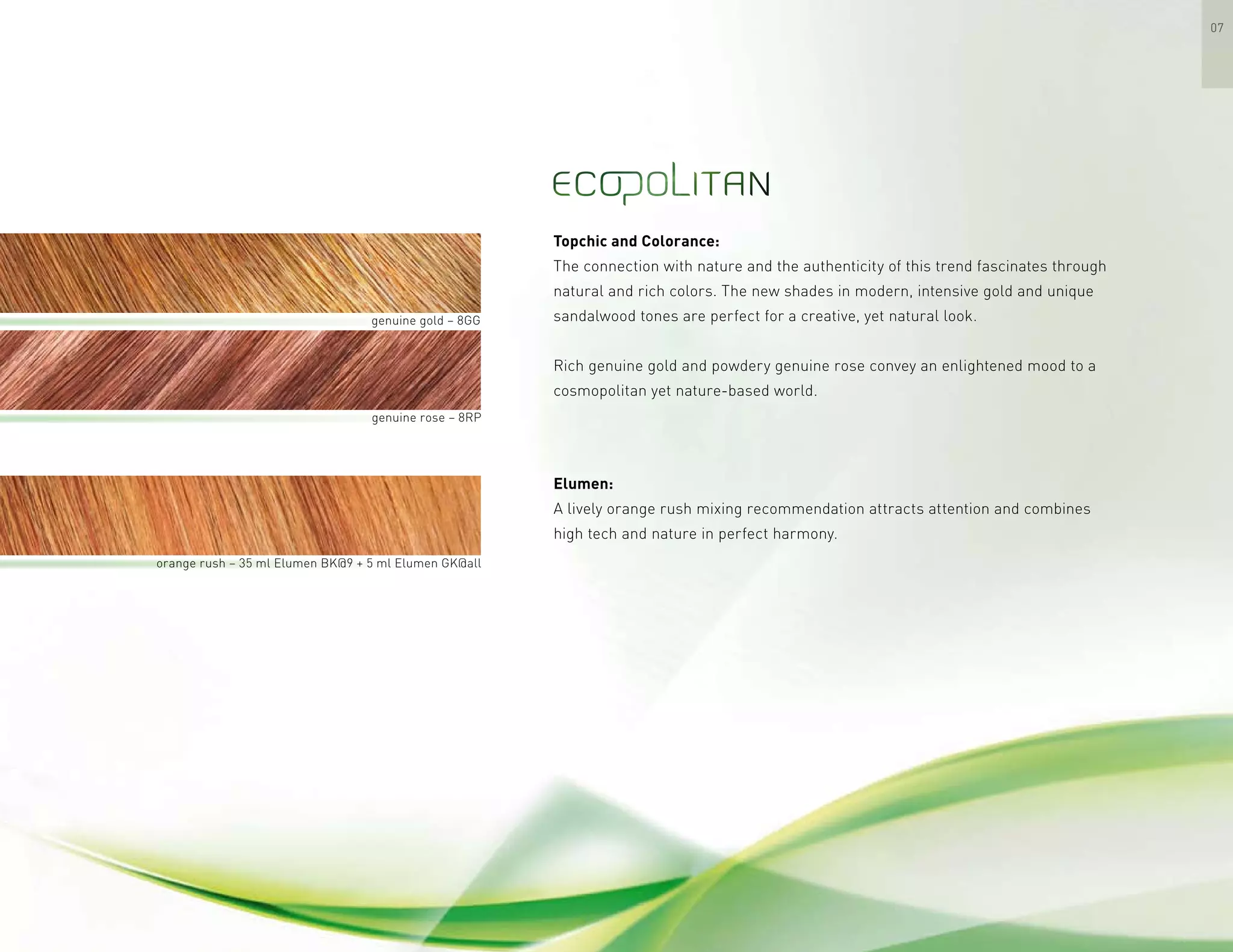 07
Elumen:
A lively orange rush mixing recommendation attracts attention and combines
high tech and nature in perfect harmony.
Topchic and Colorance:
The connection with nature and the authenticity of this trend fascinates through
natural and rich colors. The new shades in modern, intensive gold and unique
sandalwood tones are perfect for a creative, yet natural look.
Rich genuine gold and powdery genuine rose convey an enlightened mood to a
cosmopolitan yet nature-based world.
genuine gold – 8GG
	 orange rush – 35 ml Elumen BK@9 + 5 ml Elumen GK@all
genuine rose – 8RP
 