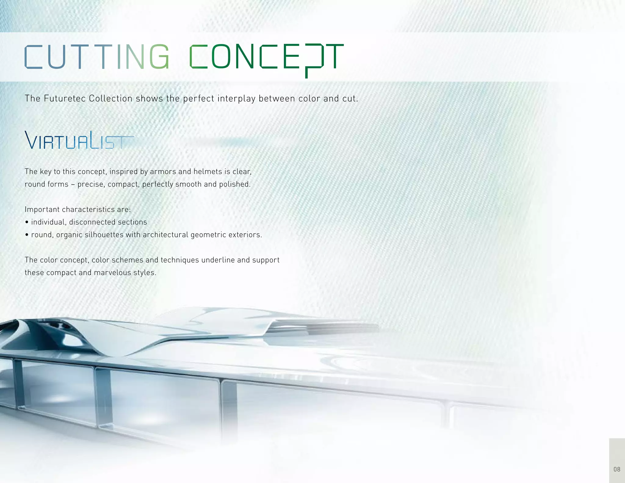 08
The Futuretec Collection shows the perfect interplay between color and cut.
The key to this concept, inspired by armors and helmets is clear,
round forms – precise, compact, perfectly smooth and polished.
Important characteristics are:
• individual, disconnected sections
• round, organic silhouettes with architectural geometric exteriors.
The color concept, color schemes and techniques underline and support
these compact and marvelous styles.
 