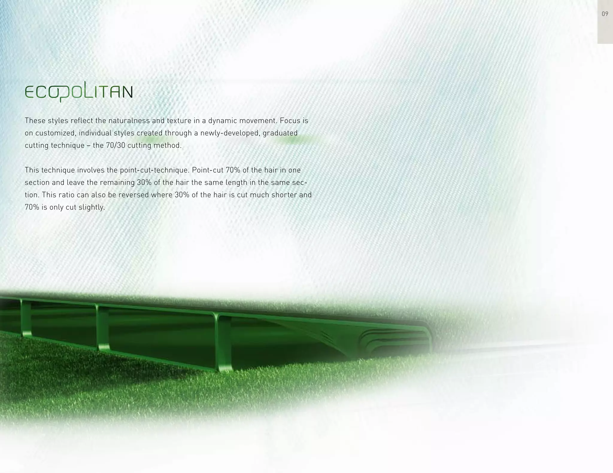 These styles reflect the naturalness and texture in a dynamic movement. Focus is
on customized, individual styles created through a newly-developed, graduated
cutting technique – the 70/30 cutting method.
This technique involves the point-cut-technique. Point-cut 70% of the hair in one
section and leave the remaining 30% of the hair the same length in the same sec-
tion. This ratio can also be reversed where 30% of the hair is cut much shorter and
70% is only cut slightly.
09
 