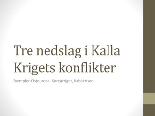 Tre nedslag i Kalla
Krigets konflikter
Exemplen Östeuropa, Koreakriget, Kubakrisen
 