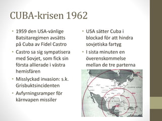 CUBA-krisen 1962
• 1959 den USA-vänlige
Batsitaregimen avsätts
på Cuba av Fidel Castro
• Castro sa sig sympatisera
med Sovjet, som fick sin
första allierade i västra
hemisfären
• Misslyckad invasion: s.k.
Grisbuktsincidenten
• Avfyrningsramper för
kärnvapen missiler
• USA sätter Cuba i
blockad för att hindra
sovjetiska fartyg
• I sista minuten en
överenskommelse
mellan de tre parterna
 
