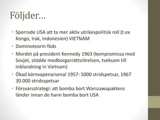 Följder…
• Sporrade USA att ta mer aktiv utrikespolitisk roll (t.ex
Kongo, Irak, Indonesien) VIETNAM
• Dominoteorin föds
• Mordet på president Kennedy 1963 (kompromissa med
Sovjet, stödde medborgarrättsrörelsen, tveksam till
inblandning in Vietnam)
• Ökad kärnvapenarsenal 1957: 5000 stridspetsar, 1967
30.000 stridsspetsar
• Försvarsstrategi: att bomba bort Warszawapaktens
länder innan de hann bomba bort USA
 