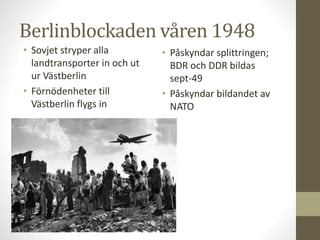 Berlinblockaden våren 1948
• Sovjet stryper alla
landtransporter in och ut
ur Västberlin
• Förnödenheter till
Västberlin flygs in
• Påskyndar splittringen;
BDR och DDR bildas
sept-49
• Påskyndar bildandet av
NATO
 