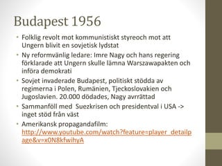 Budapest 1956
• Folklig revolt mot kommunistiskt styreoch mot att
Ungern blivit en sovjetisk lydstat
• Ny reformvänlig ledare: Imre Nagy och hans regering
förklarade att Ungern skulle lämna Warszawapakten och
införa demokrati
• Sovjet invaderade Budapest, politiskt stödda av
regimerna i Polen, Rumänien, Tjeckoslovakien och
Jugoslavien. 20.000 dödades, Nagy avrrättad
• Sammanföll med Suezkrisen och presidentval i USA ->
inget stöd från väst
• Amerikansk propagandafilm:
http://www.youtube.com/watch?feature=player_detailp
age&v=x0N8kfwihyA
 