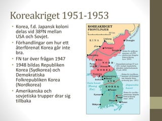Koreakriget 1951-1953
• Korea, f.d. Japansk koloni
delas vid 38ºN mellan
USA och Sovjet.
• Förhandlingar om hur ett
återförenat Korea går inte
bra.
• FN tar över frågan 1947
• 1948 bildas Republiken
Korea (Sydkorea) och
Demokratiska
Folkrepubliken Korea
(Nordkorea)
• Amerikanska och
sovjetiska trupper drar sig
tillbaka
 