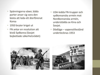 • Spänningarna växer, båda
parter anser sig vara den
bästa att leda ett återförenat
Korea
• 1950 bryter kriget ut
• FN antar en resolution att
bistå Sydkorea (Sovjet
bojkottade säkerhetsrådet)
• USA-ledda FN-trupper och
sydkoreanska armén mot
Nordkoreanska armén,
understödda av Kina och
Sovjet.
• Dödläge – vapenstillestånd
undertecknas 1953
 