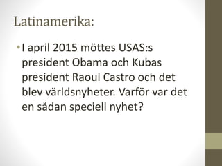 Latinamerika:
•I april 2015 möttes USAS:s
president Obama och Kubas
president Raoul Castro och det
blev världsnyheter. Varför var det
en sådan speciell nyhet?
 