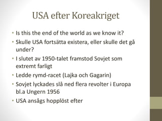 USA efter Koreakriget
• Is this the end of the world as we know it?
• Skulle USA fortsätta existera, eller skulle det gå
under?
• I slutet av 1950-talet framstod Sovjet som
extremt farligt
• Ledde rymd-racet (Lajka och Gagarin)
• Sovjet lyckades slå ned flera revolter i Europa
bl.a Ungern 1956
• USA ansågs hopplöst efter
 