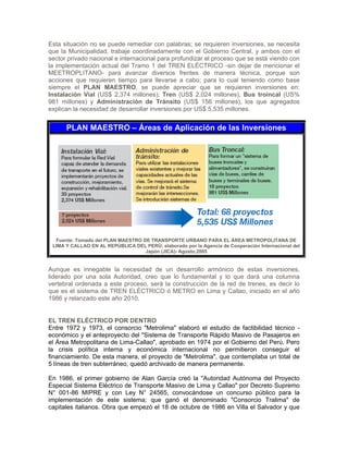 Esta situación no se puede remediar con palabras; se requieren inversiones, se necesita
que la Municipalidad, trabaje coordinadamente con el Gobierno Central, y ambos con el
sector privado nacional e internacional para profundizar el proceso que se está viendo con
la implementación actual del Tramo 1 del TREN ELÉCTRICO -sin dejar de mencionar el
MEETROPLITANO- para avanzar diversos frentes de manera técnica, porque son
acciones que requieren tiempo para llevarse a cabo; para lo cual teniendo como base
siempre el PLAN MAESTRO, se puede apreciar que se requieren inversiones en:
Instalación Vial (US$ 2,374 millones); Tren (US$ 2,024 millones), Bus troincal (US%
981 millones) y Administración de Tránsito (US$ 156 millones), los que agregados
explican la necesidad de desarrollar inversiones por US$ 5,535 millones.
PLAN MAESTRO – Áreas de Aplicación de las Inversiones
Fuente: Tomado del PLAN MAESTRO DE TRANSPORTE URBANO PARA EL ÁREA METROPOLITANA DE
LIMA Y CALLAO EN AL REPÚBLICA DEL PERÚ; elaborado por la Agencia de Cooperación Internacional del
Japón (JICA)- Agosto,2005
Aunque es innegable la necesidad de un desarrollo armónico de estas inversiones,
liderado por una sola Autoridad, creo que lo fundamental y lo que dará una columna
vertebral ordenada a este proceso, será la construcción de la red de trenes, es decir lo
que es el sistema de TREN ELÉCTRICO ó METRO en Lima y Callao, iniciado en el año
1986 y relanzado este año 2010.
EL TREN ELÉCTRICO POR DENTRO
Entre 1972 y 1973, el consorcio "Metrolima" elaboró el estudio de factibilidad técnico -
económico y el anteproyecto del "Sistema de Transporte Rápido Masivo de Pasajeros en
el Área Metropolitana de Lima-Callao", aprobado en 1974 por el Gobierno del Perú. Pero
la crisis política interna y económica internacional no permitieron conseguir el
financiamiento. De esta manera, el proyecto de "Metrolima", que contemplaba un total de
5 líneas de tren subterráneo, quedó archivado de manera permanente.
En 1986, el primer gobierno de Alan García creó la "Autoridad Autónoma del Proyecto
Especial Sistema Eléctrico de Transporte Masivo de Lima y Callao" por Decreto Supremo
N° 001-86 MIPRE y con Ley N° 24565, convocándose un concurso público para la
implementación de este sistema; que ganó el denominado "Consorcio Tralima" de
capitales italianos. Obra que empezó el 18 de octubre de 1986 en Villa el Salvador y que
 