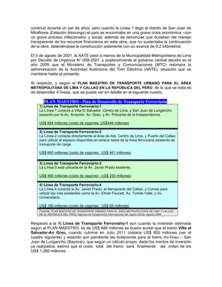 continuó durante un par de años, pero cuando la Línea 1 llegó al distrito de San Juan de
Miraflores (Estación Atocongo) el país se encontraba en una grave crisis económica –con
un grave proceso inflacionario- y social, además de denuncias que dudaban del manejo
transparente de los recursos financieros en esta obra, que no sustentaba la continuación
de la obra, deteniéndose la construcción solamente con un avance de 9,2 kilómetros.
El 5 de agosto de 2001, la AATE pasó a manos de la Municipalidad Metropolitana de Lima
por Decreto de Urgencia N° 058-2001, y posteriormente el gobierno central decidió en el
año 2009 que el Ministerio de Transportes y Comunicaciones (MTC) retomara la
administración de la Autoridad Autónoma del Tren Eléctrico (AATE), situación que se
mantiene hasta el presente.
Al respecto, y según el PLAN MAESTRO DE TRANSPORTE URBANO PARA EL ÁREA
METROPOLITANA DE LIMA Y CALLAO EN LA REPÚBLICA DEL PERÚ; de lo que se trata es
de desarrollar 4 líneas, que se puede ver en detalle en el siguiente cuadro.
PLAN MAESTRO - Plan de Desarrollo de Transporte Ferroviario
1) Línea de Transporte Ferroviario-1
La Línea-1 conecta a Villa El Salvador, Centro de Lima, y San Juan de Lurigancho
pasando por la Av. Aviación, Av. Grau, y Av. Próceres de la Independencia.
US$ 684 millones (costo de vagones: US$446 millones)
2) Línea de Transporte Ferroviario-2
La Línea-2 conecta directamente al área de Ate, Centro de Lima, y Puerto del Callao
para utilizar el espacio disponible en ambos lados de la línea ferroviaria existente de
transporte de carga.
US$ 660 millones (costo de vagones : US$ 461 millones)
3) Línea de Transporte Ferroviario-3
La Línea-3 está ubicada en la Av. Javier Prado existente.
US$ 490 millones (costo de vagones : US$ 250 millones)
4) Línea de Transporte Ferroviario-4
La Línea-4 conecta la Av. Javier Prado, el Aeropuerto del Callao, y Comas para
utilizar las vías existentes como la Av. Elmer Faucett, Av. Tomás Valle, y Av.
Universitaria.
US$ 190 millones (costo de vagones : US$ 66 millones)
Fuente: PLAN MAESTRO DE TRANSPORTE URBANO PARA EL ÁREA METROPOLITANA DE LIMA Y CALLAO
EN AL REPÚBLICA DEL PERÚ; Agencia de Cooperación Internacional del Japón (JICA)- Agosto,2005
Respecto a la 1) Línea de Transporte Ferroviario-1 aun cuando la inversión estimada
según el PLAN MAESTRO, es de US$ 684 millones es bueno acotar que el tramo Villa el
Salvador-Av Grau, cuando culmine en Julio 2011 costaria US$ 800 millones (ver el
cuadro siguiente) y estando aun pendiente las licitaciones para el tramo Av-Grau – San
Juan de Lurigancho (Bayóvar), que según un cálculo propio, dada los montos de inversión
ya realizados, estimo que el costo total del tramo será finalmente del orden de los
US$ 1,260 millones.
 