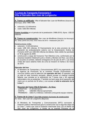 1) Línea de Transporte Ferroviario-1
Villa el Salvador-San Juan de Lurigancho
A. Tramo ya edificado: Villa el Salvador-San Juan de Miraflores (Estación de
Atocongo), años 1986-1988
• extensión: 9,2 kilómetros
• costo: US$ 350 millones
Costos hundidos en el periodo de la paralización (1986-2010): Aprox US$ 20
millones
B .Tramo en construcción: San Juan de Mirafllores (Estación de Atocongo)-
Av. Grau (centro de Lima), inicio marzo de 2010 – finalización julio 2011
Construcciones civiles
• extensión: 12:28 kilómetros
• costo: US$ 430 millones. El financiamiento de la obra proviene de una
operación de endeudamiento externo con la Corporaración Andina de
Fomento (CAF) por US$ 300 millones de dólares. Este crédito fue aprobado
el 18 de agosto de 2009.
• construcción a cargo del Consorcio Tren Eléctrico Lima, conformado por la
empresa brasileña Odebrecht junto a Graña y Montero de Perú. Las obras,
de acuerdo al contrato, deberán entregarse el 5 de julio de 2011. Las obras
civiles del nuevo sistema metro de Lima se iniciaron el martes 2 de marzo
de 2010.
Operador del tren
• El Ministerio de Transportes y Comunicaciones (MTC) ha organizando con
la Agencia de Promoción de la Inversión Privada (Proinversión) un
concurso público para la selección del operador del tren. El operador que
ya está en este momento escogido, deberá proveer el material rodante
faltante, que consiste en la adquisición de 7 trenes más y 48 vagones
adicionales a los ya existentes. Y también se hará cargo de la operación del
metro por un período de 30 años; y con acceso a toda la extensión de la
Línea 1.
Resumen del Tramo Villa El Salvador – Av Grau:
LONGITUD: 21,48 kilómetros ;
COSTO: US$ 800 millones-aproximado
PROMEDIO : US$ 37,2 millones x kilómetro (incluyendo equipo rodante)
C. Tramo de la Linea 1 (que falta empezar el proceso de construcción)
Av: Grau - San Juan de Lurigancho (Bayovar)
• El Ministerio de Transportes y Comunicaciones (MTC) convocará a
licitación pública internacional para la construcción de la segunda etapa de
la Línea 1, tramo que unirá la Estación Intermodal Grau con el distrito de
San Juan de Lurigancho, a través de la avenida Próceres de la
 