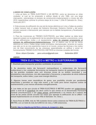 A MODO DE CONCLUSIÓN
1. Lima ya tiene un TREN ELÉCTRICO ó UN METRO, como se denomina en otras
ciudades, el cual se ha empezado a edificar desde el año 1986, con una larga
interrupción, retomándose el proceso de construcción-implementación a inicios del año
2010; esperándose culminar la primera etapa de la Linea 1 (Villa El Salvador-Av. Grau),
hacia julio 2011.
2. Este proceso de edificación de una red de trenes eléctricos en Lima y Callao es positivo
y debe merecer todo el apoyo del Gobierno Municipal, Gobierno Central y del sector
privado nacional e internacional, pero siempre con la debida transparencia y fiscalización
pertinente.
3. Para las inversiones en TRENES ELÉCTRICOS, que faltan realizar se debe tener
especial cuidado con la elaboración de los estudios técnicos (suelos) y económicos, como
de las edificaciones civiles y el equipamiento, antes de empezar propiamente el
proceso de edificaciones-implementaciones. Con el objetivo que la red de trenes
eléctricos en Lima y Callao tenga costos promedios internacionales, teniendo en cuenta
que esto ya no es una experiencia nueva en el mundo, porque las técnicas y los costos
son de total conocimiento de las empresas especializadas en edificar y poner en
funcionamiento TRENES ELÉCTRICOS ó METROS en diversas ciudades del mundo.
Econ. Arturo Corrales peru:unicom@gmail.com Setiembre 2010
ANEXO
TREN ELECTRICO ó METRO ó SUBTERRÁNEO
1. Diseñado para transportar grandes cantidades de personas.
2. Se denomina metro (de ferrocarril metropolitano) o subterráneo (de ferrocarril
subterráneo) a los «sistemas ferroviarios de transporte masivo de pasajeros» que operan
en las grandes ciudades para unir diversas zonas de su ámbito municipal y sus
alrededores más próximos, con alta capacidad y frecuencia, y separados de otros sistemas
de transporte, sobre rieles, y que usan energía eléctrica.
3. Algunos trenes usan neumáticos de goma, que posibilita circular por pendientes
empinadas y permiten un viaje más suave, y sin ruido pero tienen mayores costos de
mantenimiento y son menos eficientes energéticamente.
4. Las rieles en las que circula el TREN ELECTRICO O METRO pueden ser subterráneas;
estar a nivel de la superficie (es decir como lo que vemos en el denominado Ferrocarril
Central Lima-Huancayo) o ser rieles aéreas, generalmente a no menos de 4 metros del
nivel de las pistas donde circulan los autos (por ejemplo la edificación de la LINEA 1 en
actual implementación en el tramo Villa el Salvador- Av. Grau ).
2. Hacia fines de 2008, más de 160 ciudades tienen estos sistemas de TREN ELÉCTRICO o
METRO, con un total de más de 8,000 km de vías y 7,000 estaciones.
Fuente: http://es.wikipedia.org/wiki/Metro_(sistema_de_transporte) y otros.
 