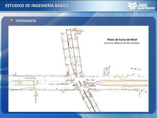 ESTUDIOS DE INGENIERÍA BÁSICA
TOPOGRAFÍA
- Red de Nivelación y Poligonal de Apoyo enlazada a puntos IGN
(GPS, estación total, Hito de nivel)
- Levantamiento detallado de toda la franja de la línea de fachada a fachada.
(Identificación interferencias aéreas, estructuras existentes,
buzones, árboles, semáforos, etc.)
PLANOS DE CURVAS DE NIVEL
Plano de Curva de Nivel
Cruce Av. México con Av. Aviación
 