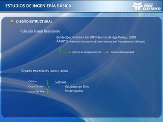 ESTUDIOS DE INGENIERÍA BÁSICA
DISEÑO ESTRUCTURAL
Control de Desplazamiento
- Cálculo Sismo Resistente
Guide Specifications for LRFD Seismic Bridge Design, 2009
AASHTO (American Association of State Highway and Transportation Offroads)
Demanda/capacidad
- Cruces especiales (luces > 40 m)
. Cabitos
. Cruce Canadá
. Cruce Del Aire
Sistema:
Vaciados en Sitio
Postensados
 