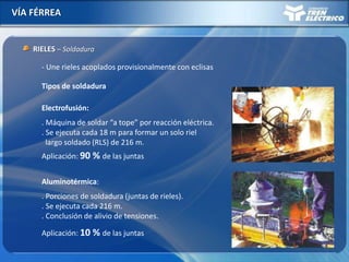 VÍA FÉRREA
RIELES – Soldadura
- Une rieles acoplados provisionalmente con eclisas
Electrofusión:
. Máquina de soldar “a tope” por reacción eléctrica.
. Se ejecuta cada 18 m para formar un solo riel
largo soldado (RLS) de 216 m.
Tipos de soldadura
Aluminotérmica:
. Porciones de soldadura (juntas de rieles).
. Se ejecuta cada 216 m.
. Conclusión de alivio de tensiones.
Aplicación: 90 % de las juntas
Aplicación: 10 % de las juntas
 