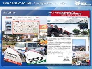 TREN ELÉCTRICO DE LIMA – Estrategias de Comunicación
CALL CENTER
Fecha de Inicio : 05/4
Total llamadas : 623
36%35%
12%
4% 3%
10%
Credencial
Tránsito
Tiempo
Info. Tren
Sugerencias
Otros
Tipo de Llamada
MÓDULOS DE INFORMACIÓN
Óvalo Cabitos
Fecha de Inicio : 09/4– 31/5
Total llamadas : 707
Av. Aviación (San Borja Sur)
Fecha de Inicio : 17/5 – 31/5
Total llamadas : 80
PAGINA WEB PLANES DE DESVÍO – CAMPAÑAS
www.consorciotrenelectrico.com.pe
4155 visitas
Dípticos y volantes : 650 000 und
Credenciales : 6 500 und
Banderolas y paneles
informativos ubicados
estratégicamente
 