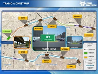 TRAMO A CONSTRUIR
Av. Aviación
SURCO
SURQUILLO
SAN BORJA SAN LUIS LA VICTORIA
Óvalo Arriola
LEYENDA
Tramo
Construido (1.64 km)
Tramo
Semi Construido
(1.55 km)
Tramo Nuevo
(7.76 km)
Tramo
Construcción Parcial
(1.62 km)
TRAMO CONSTRUIDO TRAMO SEMI CONSTRUIDO TRAMO CONSTRUCCIÓN PARCIAL TRAMO NUEVO
TRAMO CONSTRUIDOTRAMO SEMI CONSTRUIDOTRAMO CONSTRUCCIÓN PARCIALTRAMO NUEVO
ATOCONGO
JORGE
CHÁVEZ
AYACUCHO
CABITOS
ANGAMOS
SAN BORJA
GRAU
MDO.
MAYORISTA
NICOLÁS
ARRIOLA
JAVIER
PRADO
09
Estaciones
Ruta del tren
Estaciones
nuevas
Estaciones
existentes
LEYENDA
 