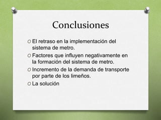 Conclusiones
O El retraso en la implementación del
sistema de metro.
O Factores que influyen negativamente en
la formación del sistema de metro.
O Incremento de la demanda de transporte
por parte de los limeños.
O La solución
 
